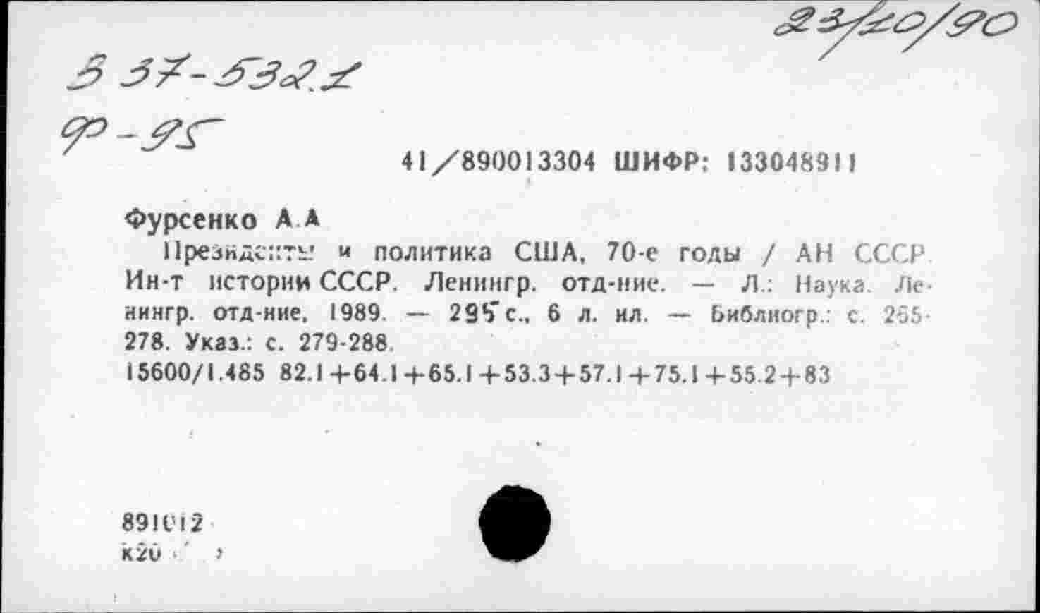 ﻿3
41/890013304 ШИФР: 133048311
Фурсенко А А
Президенту и политика США, 70-е голы / АН СССР Ин-т истории СССР. Ленингр. отд-ние. — Л.: Наука Ле иингр. отд-ние, 1989. — 298'с.. 6 л. ил. — Ьиблиогр.: с. 265 278. Указ.: с. 279-288
15600/1.485 82.1 -4-64.1 +65.1 +53.3 + 57.1 +75.1 +55 2+83
89IV12 к2и